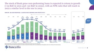 Market Watch NPL 8
The stock of Bank gross non-performing loans is expected to return to growth
(+19 Bn€ in 2021 and +20 Bn€ in 2022), with an NPE ratio that will reach in
2022 a similar level to the one in 2019.
BANK NPE - BN € AND PERCENTAGES - CLASSIFICATION OF IMPAIRED LOANS UPDATED IN 2015
SOURCE: Banca Ifis Research Department elaborations on the Bank of Italy statistical database; NPE ratio calculated based on EBA guidelines; 2020, 2021, 2022 Banca Ifis internal estimates.
-63%
13 13 21 18 12 14 8 5 4 4 4 5 5 5 10 12
127
117
94
79
61 60 59 57 55 60 72
53 58
76 94 113
14 15
15
15
17
78
107
125
156
184 201
201
167
100
72 71 69 65 54
59
65
8,9%
10,8%
13,3%
16,7% 17,1% 17,0%
16,3%
13,6%
10,0%
7,6% 7,3% 7,2% 6,9%
6,0%
6,8%
7,8%
0%
2%
4%
6%
8%
10%
12%
14%
16%
18%
2010 2011 2012 2013 2014 2015 2016 2017 2018 2019 T1 2020 T2 2020 T3 2020 2020 E 2021 E 2022 E
-
50
100
150
200
250
300
350
400
Past Due Unlikely to Pay Watchlist Restructured Bad Loans NPE Ratio
157 194 237 283 327 342 325 266 182 138 135 133 126 115 129 149
Details from
page 25
NOTE: Normalized data. The new definition of default harmonized at European level has been in force since January 2021.
 