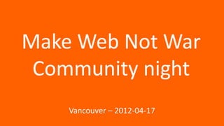 Make Web Not War
 Community night
    Vancouver – 2012-04-17
 