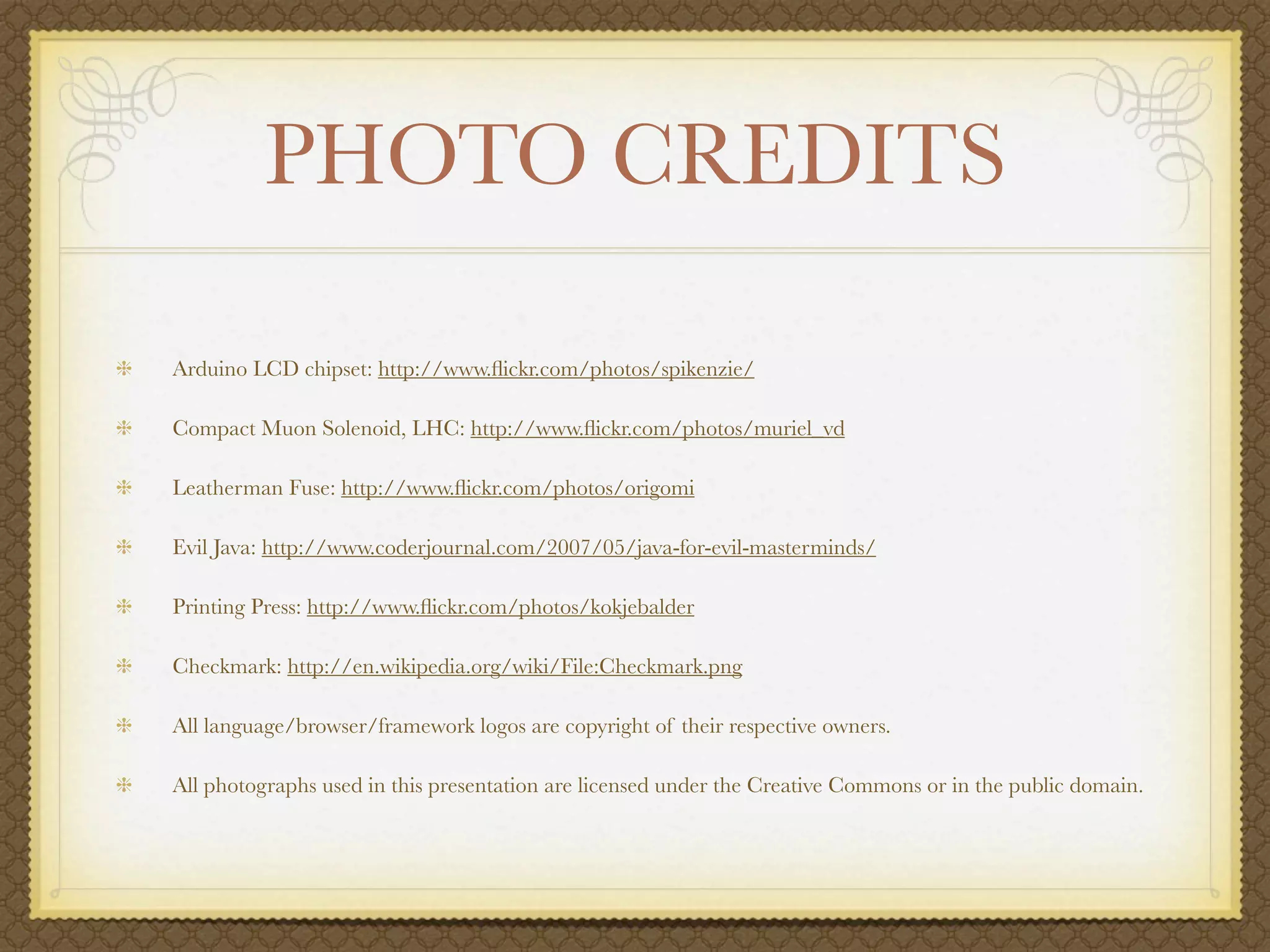 PHOTO CREDITS

Arduino LCD chipset: http://www.ﬂickr.com/photos/spikenzie/

Compact Muon Solenoid, LHC: http://www.ﬂickr.com/photos/muriel_vd

Leatherman Fuse: http://www.ﬂickr.com/photos/origomi

Evil Java: http://www.coderjournal.com/2007/05/java-for-evil-masterminds/

Printing Press: http://www.ﬂickr.com/photos/kokjebalder

Checkmark: http://en.wikipedia.org/wiki/File:Checkmark.png

All language/browser/framework logos are copyright of their respective owners.

All photographs used in this presentation are licensed under the Creative Commons or in the public domain.
 