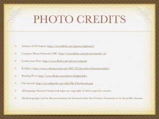 PHOTO CREDITS

Arduino LCD chipset: http://www.ﬂickr.com/photos/spikenzie/

Compact Muon Solenoid, LHC: http://www.ﬂickr.com/photos/muriel_vd

Leatherman Fuse: http://www.ﬂickr.com/photos/origomi

Evil Java: http://www.coderjournal.com/2007/05/java-for-evil-masterminds/

Printing Press: http://www.ﬂickr.com/photos/kokjebalder

Checkmark: http://en.wikipedia.org/wiki/File:Checkmark.png

All language/browser/framework logos are copyright of their respective owners.

All photographs used in this presentation are licensed under the Creative Commons or in the public domain.
 