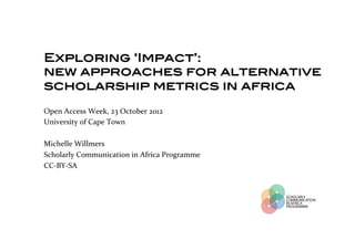 Exploring ‘Impact’: !
new approaches for alternative
scholarship metrics in africa!
!Open	
  Access	
  Week,	
  23	
  October	
  2012	
  
!University	
  of	
  Cape	
  Town	
  
	
  
Michelle	
  Willmers	
  
Scholarly	
  Communication	
  in	
  Africa	
  Programme	
  
CC-­‐BY-­‐SA	
  
 