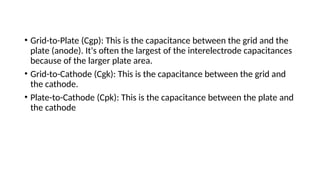 • Grid-to-Plate (Cgp): This is the capacitance between the grid and the
plate (anode). It's often the largest of the interelectrode capacitances
because of the larger plate area.
• Grid-to-Cathode (Cgk): This is the capacitance between the grid and
the cathode.
• Plate-to-Cathode (Cpk): This is the capacitance between the plate and
the cathode
 