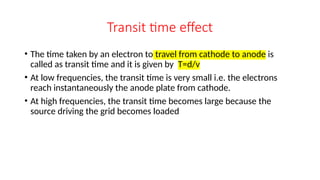 Transit time effect
• The time taken by an electron to travel from cathode to anode is
called as transit time and it is given by T=d/v
• At low frequencies, the transit time is very small i.e. the electrons
reach instantaneously the anode plate from cathode.
• At high frequencies, the transit time becomes large because the
source driving the grid becomes loaded
 