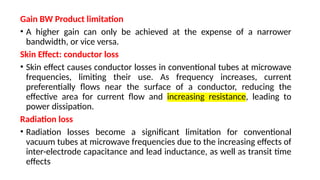 Gain BW Product limitation
• A higher gain can only be achieved at the expense of a narrower
bandwidth, or vice versa.
Skin Effect: conductor loss
• Skin effect causes conductor losses in conventional tubes at microwave
frequencies, limiting their use. As frequency increases, current
preferentially flows near the surface of a conductor, reducing the
effective area for current flow and increasing resistance, leading to
power dissipation.
Radiation loss
• Radiation losses become a significant limitation for conventional
vacuum tubes at microwave frequencies due to the increasing effects of
inter-electrode capacitance and lead inductance, as well as transit time
effects
 