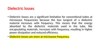 Dielectric losses
• Dielectric losses are a significant limitation for conventional tubes at
microwave frequencies because the loss tangent of a dielectric
material increases with frequency. This means that the energy
absorbed by the dielectric materials used in the tube, like
encapsulating materials, increases with frequency, resulting in higher
power dissipation and reduced efficiency.
• Dielectric losses are more at microwave frequency.
 
