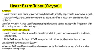Linear Beam Tubes (O-type):
Klystron:
• A microwave tube that uses velocity modulation to amplify or generate microwave signals.
1.Two-cavity Klystron: A common type used as an amplifier in radar and communication
systems.
2.Reflex Klystron: A type used for generating microwave signals at a specific frequency, with
fine tuning via the repeller voltage.
Traveling Wave Tube (TWT):
• A microwave amplifier known for its wide bandwidth, used in communication and radar
applications.
1.Helix TWT: A specific type of TWT using a helix structure for slow-wave interaction.
2.Backward-wave Oscillator (BWO):
A type of TWT used for generating microwaves up to the terahertz range, offering a wide
electronic tuning range
 