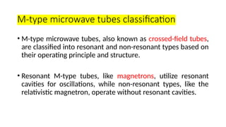 M-type microwave tubes classification
• M-type microwave tubes, also known as crossed-field tubes,
are classified into resonant and non-resonant types based on
their operating principle and structure.
• Resonant M-type tubes, like magnetrons, utilize resonant
cavities for oscillations, while non-resonant types, like the
relativistic magnetron, operate without resonant cavities.
 