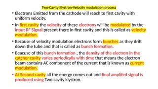Two-Cavity Klystron-Velocity modulation process
• Electrons Emitted from the cathode will reach to first cavity with
uniform velocity.
• In first cavity the velocity of these electrons will be modulated by the
input RF Signal present there in first cavity and this is called as velocity
modulation.
• Because of velocity modulation electrons form bunches as they drift
down the tube and that is called as bunch formation.
• Beacuse of this bunch formation , the density of the electron in the
catcher cavity varies periodically with time that means the electron
beam contains AC component of the current that is known as current
modulation.
• At Second cavity all the energy comes out and final amplifed signal is
produced using Two cavity klystron.
 