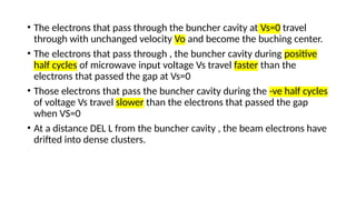 • The electrons that pass through the buncher cavity at Vs=0 travel
through with unchanged velocity Vo and become the buching center.
• The electrons that pass through , the buncher cavity during positive
half cycles of microwave input voltage Vs travel faster than the
electrons that passed the gap at Vs=0
• Those electrons that pass the buncher cavity during the -ve half cycles
of voltage Vs travel slower than the electrons that passed the gap
when VS=0
• At a distance DEL L from the buncher cavity , the beam electrons have
drifted into dense clusters.
 