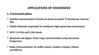 APPLICATIONS OF MICROWAVE
1. Communication
 Satellite Communication (C-band, Ku-band, Ka-band): TV broadcasts, internet,
GPS.
 Mobile Networks (especially 5G mmWave): High-speed data transmission.
 Wi-Fi: 2.4 GHz and 5 GHz bands.
 Bluetooth and Zigbee: Short-range communication using microwave
frequencies.
 Radar Communication: Air traffic control, weather tracking, military
surveillance.
 