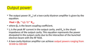 Output power:
• The output power (Pout) of a two-cavity klystron amplifier is given by the
equation:
Pout = (β₀ * I₂) / 2 * Rsh,
• where β₀ is the beam coupling coefficient,
• I₂ is the peak RF current in the output cavity, and Rsh is the shunt
impedance of the output cavity. This equation represents the power
dissipated in the output cavity due to the interaction of the bunched
electron beam with the RF field.
• A two-cavity klystron amplifier can achieve output powers ranging from
10 kW to 500 kW
 