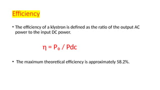 Efficiency
• The efficiency of a klystron is defined as the ratio of the output AC
power to the input DC power.
η = P₀ / Pdc
• The maximum theoretical efficiency is approximately 58.2%.
 