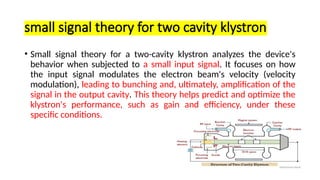 small signal theory for two cavity klystron
• Small signal theory for a two-cavity klystron analyzes the device's
behavior when subjected to a small input signal. It focuses on how
the input signal modulates the electron beam's velocity (velocity
modulation), leading to bunching and, ultimately, amplification of the
signal in the output cavity. This theory helps predict and optimize the
klystron's performance, such as gain and efficiency, under these
specific conditions.
 