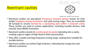 Reentrant cavities
• Reentrant cavities are specialized microwave resonant devices known for their
simple frequency tuning mechanism and wide tuning range. They are essentially
3D lumped LC circuits formed by a conducting post within a resonant cavity.
These cavities are used in various applications, including tunable devices, bulk
acoustic wave (BAW) resonators.
• Reentrant cavities consist of a central post (or posts) extending into a cavity,
creating a gap or region of high electric field concentration.
• They offer a simple and large frequency tuning range, making them suitable for
tunable devices.
• Reentrant cavities can achieve high Q-factors, indicating low energy loss and
efficient resonance.
 
