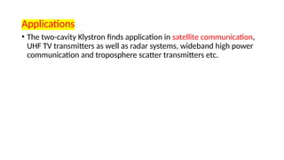 Applications
• The two-cavity Klystron finds application in satellite communication,
UHF TV transmitters as well as radar systems, wideband high power
communication and troposphere scatter transmitters etc.
 