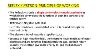 REFLEX KLYSTRON-PRINCIPLE OF WORKING
• The Reflex klystron is a single cavity velocity modulated tube in
which single cavity does the functions of both the buncher and
catcher cavity.
• Reflector is Negative potential
• Here electron beam is modulated when it is passed through the
resonant cavity.
• The electrons travel towards a repeller space .
• Because of high negative field , the electrons never reach at reflector
electrode and are returned back towards the gap, on their return
journey, the electron give more energy to gap oscillations are
sustained.
 