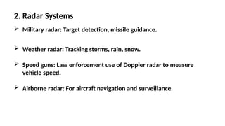 2. Radar Systems
 Military radar: Target detection, missile guidance.
 Weather radar: Tracking storms, rain, snow.
 Speed guns: Law enforcement use of Doppler radar to measure
vehicle speed.
 Airborne radar: For aircraft navigation and surveillance.
 