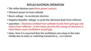 REFLEX KLYSTRON OPERATION
• The reflex klystron uses three power sources
• Filament power-to heat cathode
• Beam voltage - to accelerate electron
• Negative Repeller voltage- to push the electrons back from reflector
• operation :- Electrons emitted from cathode travels from grid gap and
relects from reflector , in the return journey the energy of electrons is
more these cause oscillations at grid gap.
• Note: Here it is assumed that the oscillations are setup in the tube
intially due to noise or switching transientsi.e.., vs=v1sinwt
 
