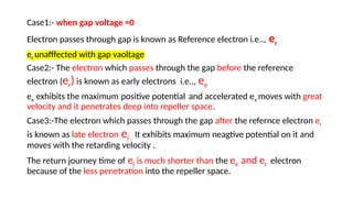 Case1:- when gap voltage =0
Electron passes through gap is known as Reference electron i.e.., er
er unafffected with gap vaoltage
Case2:- The electron which passes through the gap before the reference
electron (er) is known as early electrons i.e.., ee
ee exhibits the maximum positive potential and accelerated ee moves with great
velocity and it penetrates deep into repeller space.
Case3:-The electron which passes through the gap after the refernce electron er
is known as late electron el . It exhibits maximum neagtive potential on it and
moves with the retarding velocity .
The return journey time of el is much shorter than the ee and er electron
because of the less penetration into the repeller space.
 