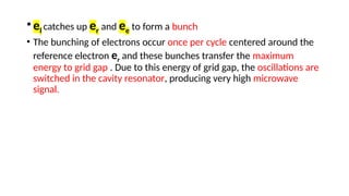 •el catches up er and ee to form a bunch
• The bunching of electrons occur once per cycle centered around the
reference electron er and these bunches transfer the maximum
energy to grid gap . Due to this energy of grid gap, the oscillations are
switched in the cavity resonator, producing very high microwave
signal.
 