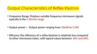 Output Characteristics of Reflex Klystron
• Frequency Range: Produce variable frequency microwave signals,
typically in the 1-20 GHz range
• Output power :- Output power ranging from 10mW to 2.5W.
• Efficency:The efficiency of a reflex klystron is relatively low compared
to other microwave tubes, with typical values between 10% and 20%.
 