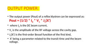 OUTPUT POWER:
• The output power (Pout) of a reflex klystron can be expressed as:
Pout = (1/2) * I0 * V1 * J1(X')
• where I0 is the DC beam current,
• V1 is the amplitude of the RF voltage across the cavity gap,
• J1(X') is the first-order Bessel function of the first kind,
• X' being a parameter related to the transit time and the beam
voltage.
 