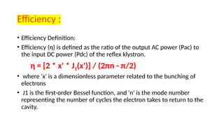 Efficiency :
• Efficiency Definition:
• Efficiency (η) is defined as the ratio of the output AC power (Pac) to
the input DC power (Pdc) of the reflex klystron.
η = [2 * x' * J1(x')] / (2πn - π/2)
• where 'x' is a dimensionless parameter related to the bunching of
electrons
• J1 is the first-order Bessel function, and 'n' is the mode number
representing the number of cycles the electron takes to return to the
cavity.
 
