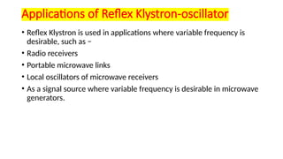 Applications of Reflex Klystron-oscillator
• Reflex Klystron is used in applications where variable frequency is
desirable, such as −
• Radio receivers
• Portable microwave links
• Local oscillators of microwave receivers
• As a signal source where variable frequency is desirable in microwave
generators.
 