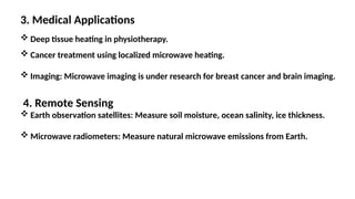 3. Medical Applications
 Deep tissue heating in physiotherapy.
 Cancer treatment using localized microwave heating.
 Imaging: Microwave imaging is under research for breast cancer and brain imaging.
4. Remote Sensing
 Earth observation satellites: Measure soil moisture, ocean salinity, ice thickness.
 Microwave radiometers: Measure natural microwave emissions from Earth.
 