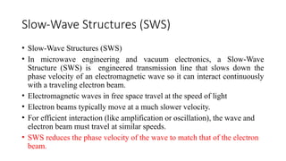 Slow-Wave Structures (SWS)
• Slow-Wave Structures (SWS)
• In microwave engineering and vacuum electronics, a Slow-Wave
Structure (SWS) is engineered transmission line that slows down the
phase velocity of an electromagnetic wave so it can interact continuously
with a traveling electron beam.
• Electromagnetic waves in free space travel at the speed of light
• Electron beams typically move at a much slower velocity.
• For efficient interaction (like amplification or oscillation), the wave and
electron beam must travel at similar speeds.
• SWS reduces the phase velocity of the wave to match that of the electron
beam.
 