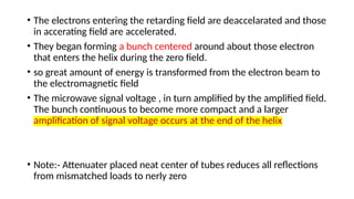 • The electrons entering the retarding field are deaccelarated and those
in accerating field are accelerated.
• They began forming a bunch centered around about those electron
that enters the helix during the zero field.
• so great amount of energy is transformed from the electron beam to
the electromagnetic field
• The microwave signal voltage , in turn amplified by the amplified field.
The bunch continuous to become more compact and a larger
amplification of signal voltage occurs at the end of the helix
• Note:- Attenuater placed neat center of tubes reduces all reflections
from mismatched loads to nerly zero
 
