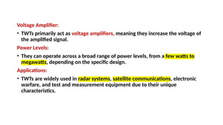 Voltage Amplifier:
• TWTs primarily act as voltage amplifiers, meaning they increase the voltage of
the amplified signal.
Power Levels:
• They can operate across a broad range of power levels, from a few watts to
megawatts, depending on the specific design.
Applications:
• TWTs are widely used in radar systems, satellite communications, electronic
warfare, and test and measurement equipment due to their unique
characteristics.
 