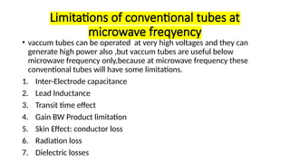 Limitations of conventional tubes at
microwave freqyency
• vaccum tubes can be operated at very high voltages and they can
generate high power also ,but vaccum tubes are useful below
microwave frequency only,because at microwave frequency these
conventional tubes will have some limitations.
1. Inter-Electrode capacitance
2. Lead Inductance
3. Transit time effect
4. Gain BW Product limitation
5. Skin Effect: conductor loss
6. Radiation loss
7. Dielectric losses
 
