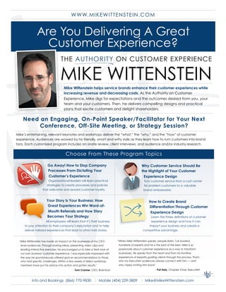 W W W. M IKEW ITTENSTEIN.COM


               Are You Delivering A Great
                 Customer Experience?

                                 MIKE WITTENSTEIN
                                    Mike Wittenstein helps service brands enhance their customer experiences while
                                    increasing revenue and decreasing costs. As the Authority on Customer
                                    Experience, Mike digs for expectations and the outcomes desired from you, your
                                    team and your customers. Then, he delivers compelling designs and practical
                                    plans that excite customers and delight shareholders.

    Need an Engaging, On-Point Speaker/Facilitator for Your Next
         Conference, Off-Site Meeting, or Strategy Session?
Mike’s entertaining, relevant keynotes and workshops deliver the “what,” the “why,” and the “how” of customer
experience. Audiences are wowed by his friendly, smart and witty style as they learn how to turn customers into brand
fans. Each customized program includes an onsite review, client interviews, and audience and/or industry research.


                                      Choose From These Program Topics

                       Go Away! How to Stop Company                                             Why Customer Service Should Be
                       Processes From Dictating Your                                            the Highlight of Your Customer
                       Customer’s Experience                                                     Experience Design
                       Organizational leaders will learn practical                               Turn customer service from a cost center
                      strategies to create processes and policies                                for problem customers to a valuable
                   that welcome and reward customer loyalty.                                     brand ambassador.


                      Your Story is Your Business: How                                                How to Create Brand
                       Great Experiences Win Word-of-                                                 Differentiation Through Customer
                       Mouth Referrals and How Story                                                   Experience Design
                      Becomes Your Strategy                                                          Learn the three definitions of customer
                     All employees will learn that it’s their business                               experience design and how it can
     to pay attention to their company’s reputation and to help                                     impact your business and create a
     deliver tailored experiences that lead to often-told stories.                               competitive advantage.


                                                                            “When Mike Wittenstein speaks, people listen. I've booked
  quot;Mike Wittenstein has made an impact on the businesses of my CEO-
                                                                             hundreds of experts and he is the best of the best. Mike is so
  level audiences. Through sharing ideas, presenting video clips and
                                                                             passionate about customer experience as a way to transform
  leading interactive exercises, he encouraged us to take a fresh look at
                                                                             businesses. He speaks from the heart and from his frontline
  our own business' customer experience. I was especially impressed with
                                                                             experience of expertly guiding clients through this process. That's
  the way he spontaneously offered spot-on recommendations to those
                                                                             why my ExecuNet audiences always connect with him — and
  who had specific challenges. Within a few weeks of Mike's workshop,
                                                                             why I keep inviting him back!
  members have put his advice into action and gotten results.quot;
                                                                                                             - Pat Haly, Chapter Chair, ExecuNet
                                            - Tom Cramer, CEO, BrainTrust



           Info and Bookings (866) 770-9830 | Mobile (404) 229-5809 | Mike@MikeWittenstein.com
 