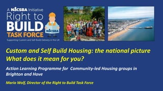 Mario Wolf, Director of the Right to Build Task Force
Action Learning Programme for Community-led Housing groups in
Brighton and Hove
Custom and Self Build Housing: the national picture
What does it mean for you?
 