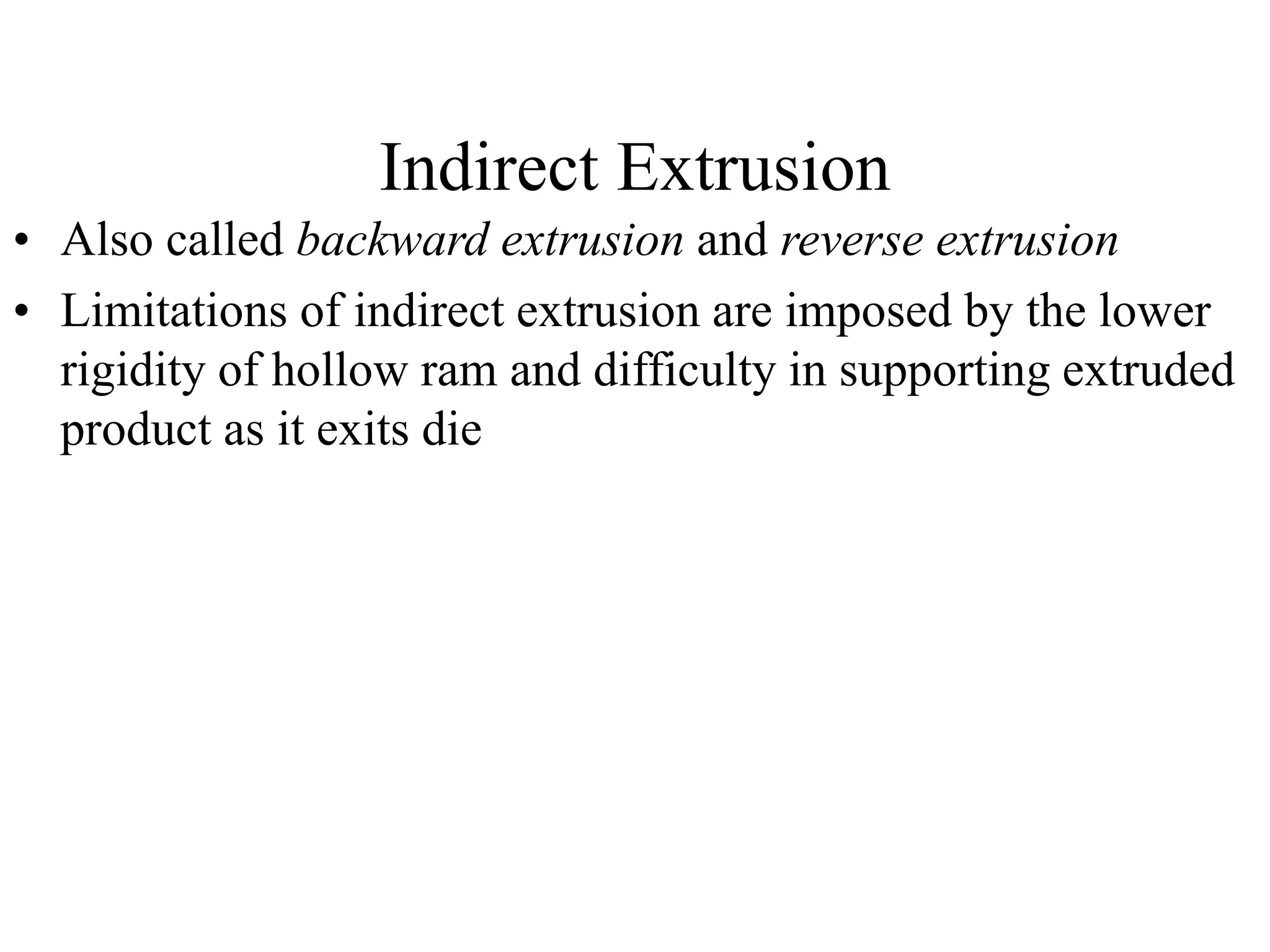 Indirect Extrusion
• Also called backward extrusion and reverse extrusion
• Limitations of indirect extrusion are imposed by the lower
rigidity of hollow ram and difficulty in supporting extruded
product as it exits die
 