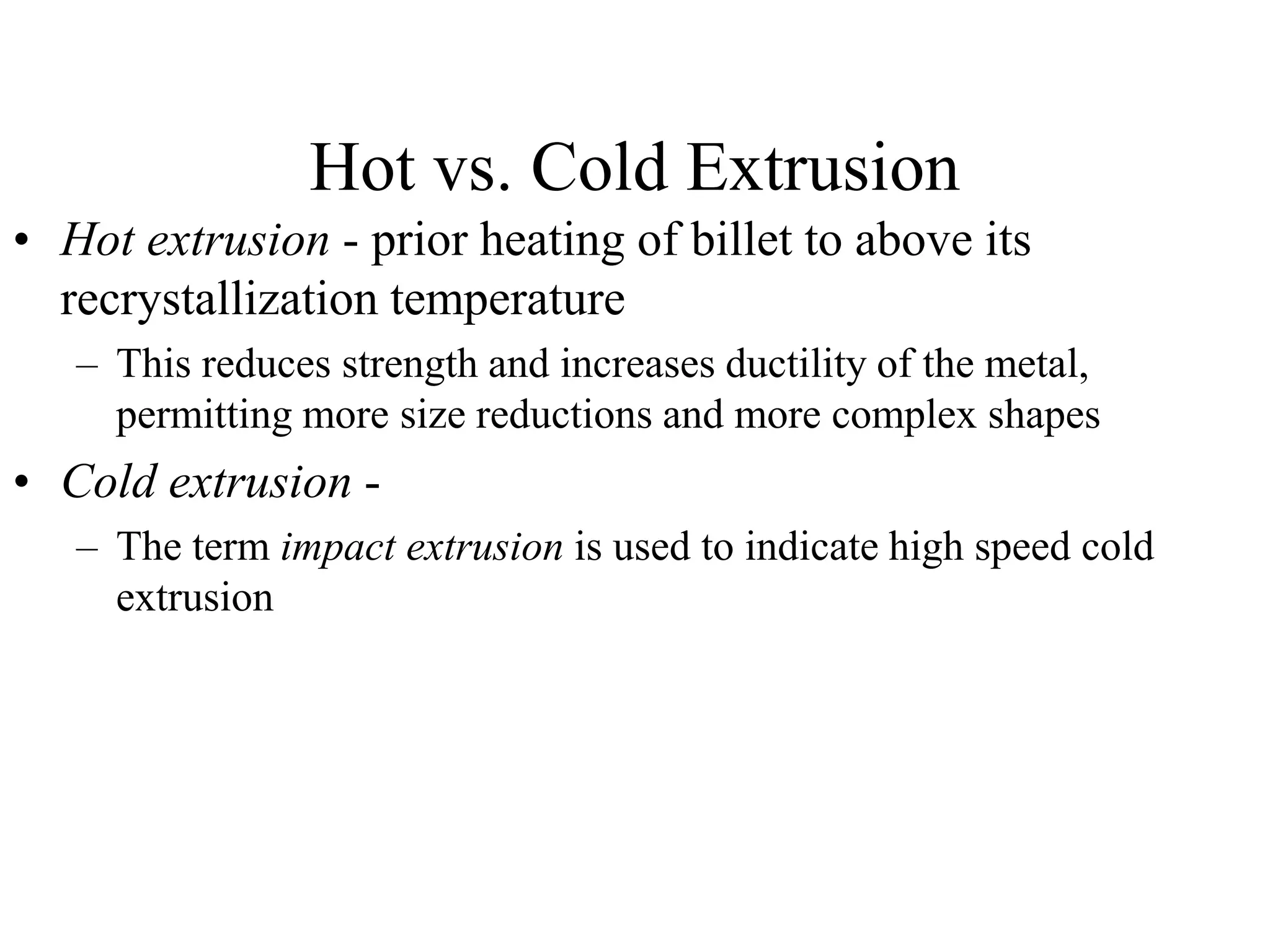 Hot vs. Cold Extrusion
• Hot extrusion - prior heating of billet to above its
recrystallization temperature
– This reduces strength and increases ductility of the metal,
permitting more size reductions and more complex shapes
• Cold extrusion -
– The term impact extrusion is used to indicate high speed cold
extrusion
 