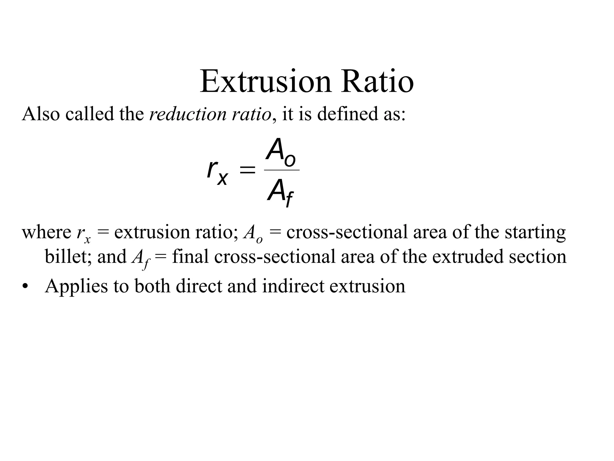 Extrusion Ratio
Also called the reduction ratio, it is defined as:
where rx = extrusion ratio; Ao = cross-sectional area of the starting
billet; and Af = final cross-sectional area of the extruded section
• Applies to both direct and indirect extrusion
f
o
x
A
A
r 
 