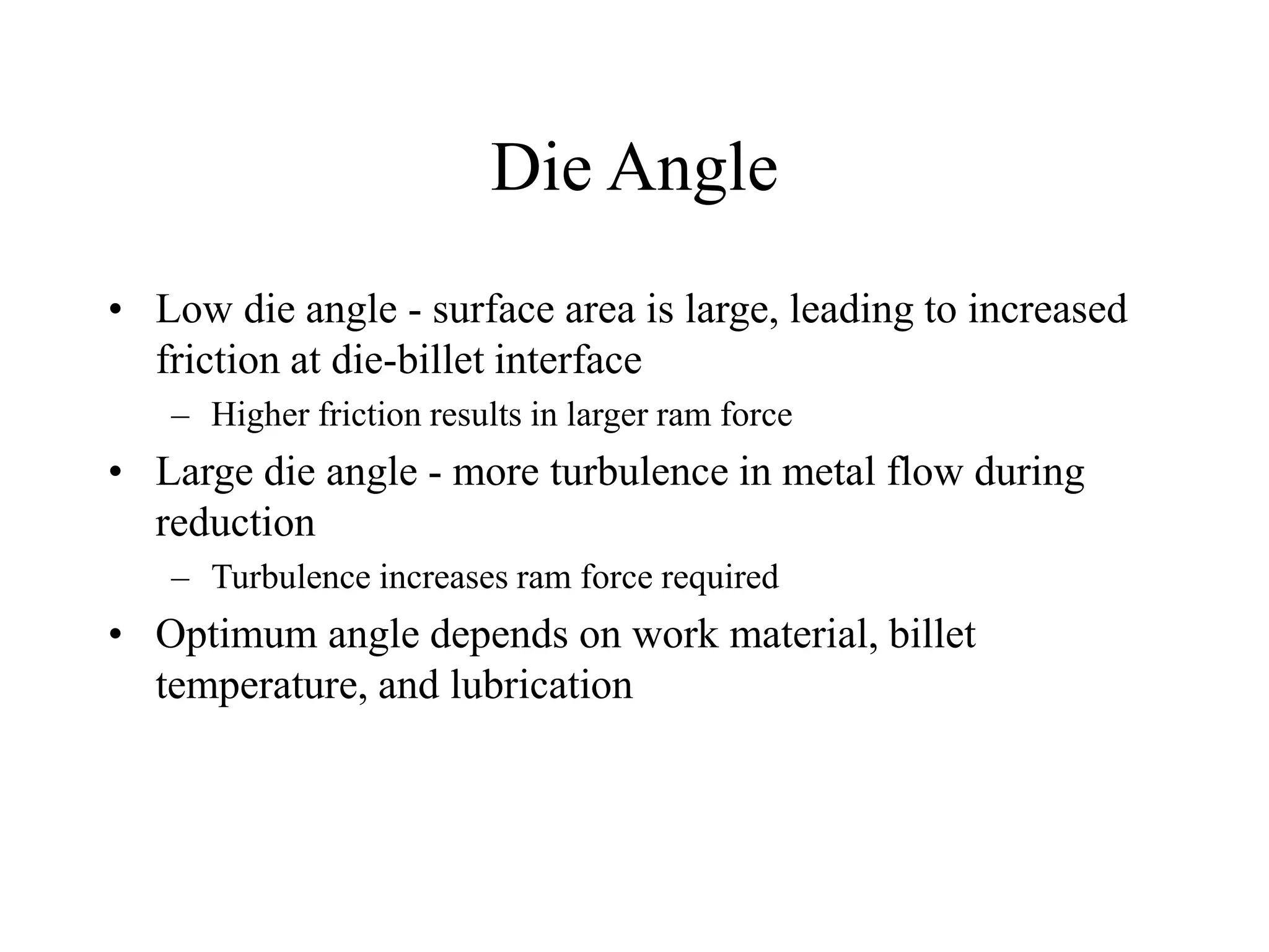 Die Angle
• Low die angle - surface area is large, leading to increased
friction at die-billet interface
– Higher friction results in larger ram force
• Large die angle - more turbulence in metal flow during
reduction
– Turbulence increases ram force required
• Optimum angle depends on work material, billet
temperature, and lubrication
 