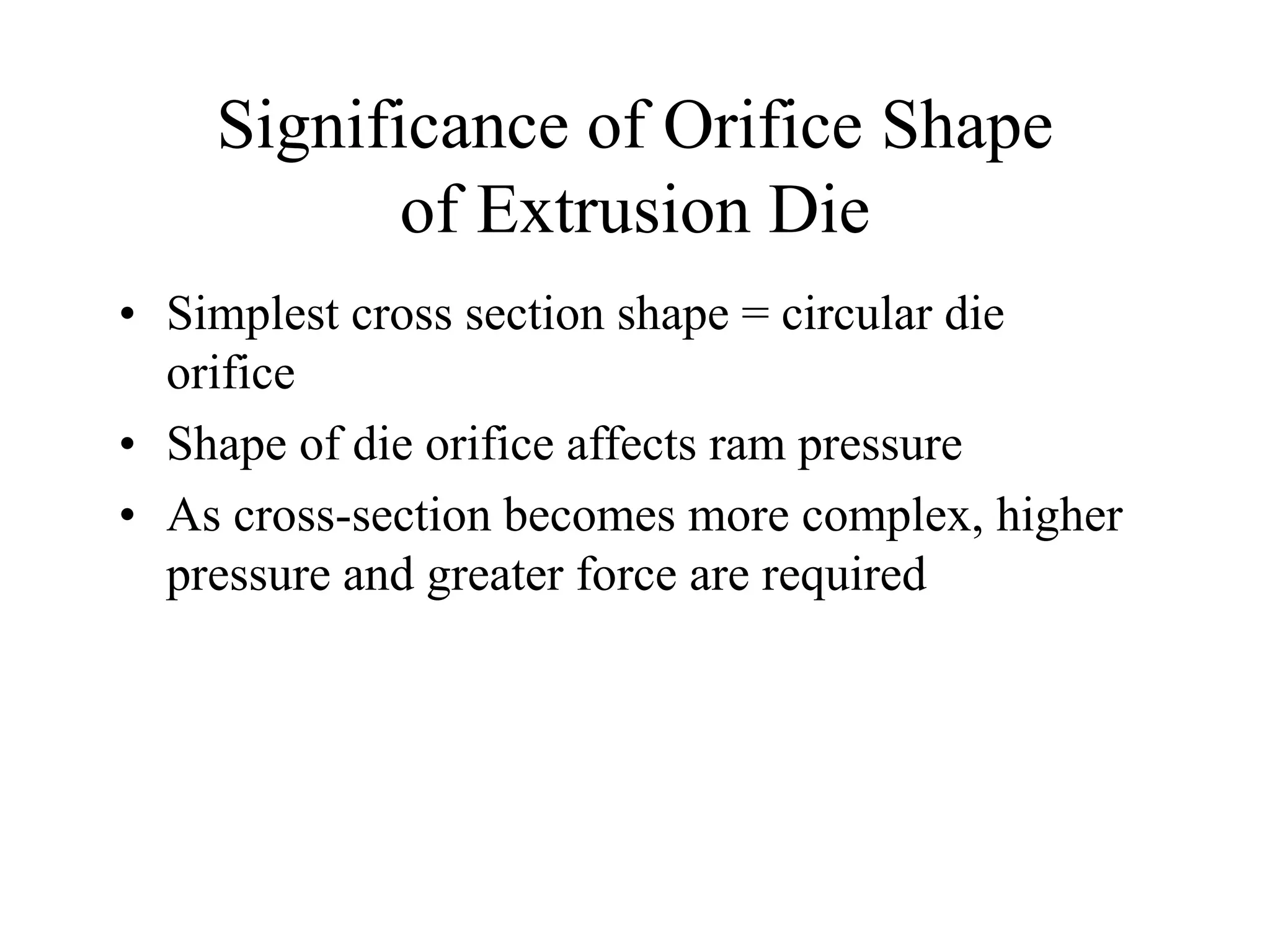 Significance of Orifice Shape
of Extrusion Die
• Simplest cross section shape = circular die
orifice
• Shape of die orifice affects ram pressure
• As cross-section becomes more complex, higher
pressure and greater force are required
 