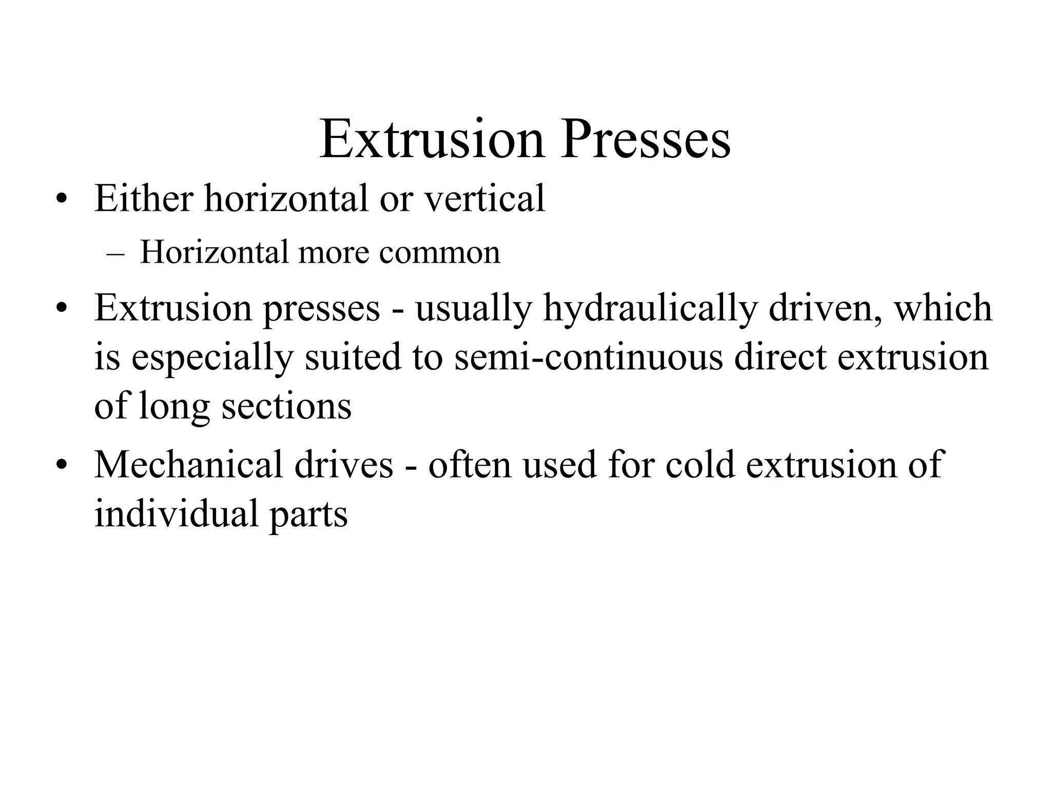 Extrusion Presses
• Either horizontal or vertical
– Horizontal more common
• Extrusion presses - usually hydraulically driven, which
is especially suited to semi-continuous direct extrusion
of long sections
• Mechanical drives - often used for cold extrusion of
individual parts
 