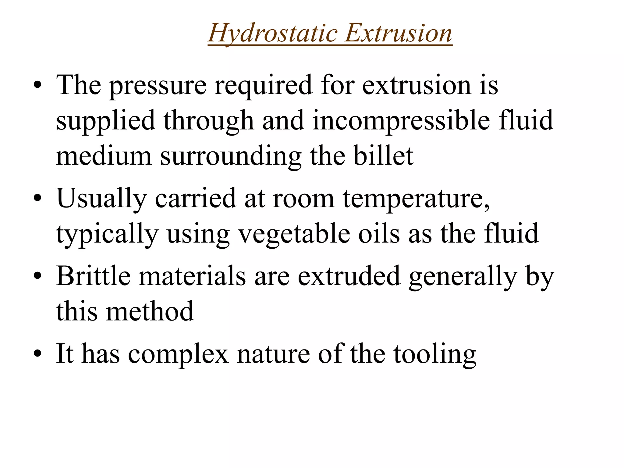 Hydrostatic Extrusion
• The pressure required for extrusion is
supplied through and incompressible fluid
medium surrounding the billet
• Usually carried at room temperature,
typically using vegetable oils as the fluid
• Brittle materials are extruded generally by
this method
• It has complex nature of the tooling
 
