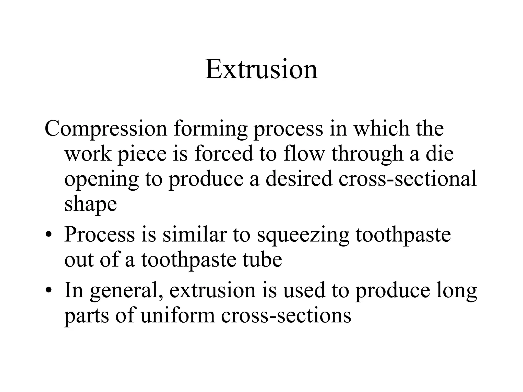 Extrusion
Compression forming process in which the
work piece is forced to flow through a die
opening to produce a desired cross-sectional
shape
• Process is similar to squeezing toothpaste
out of a toothpaste tube
• In general, extrusion is used to produce long
parts of uniform cross-sections
 
