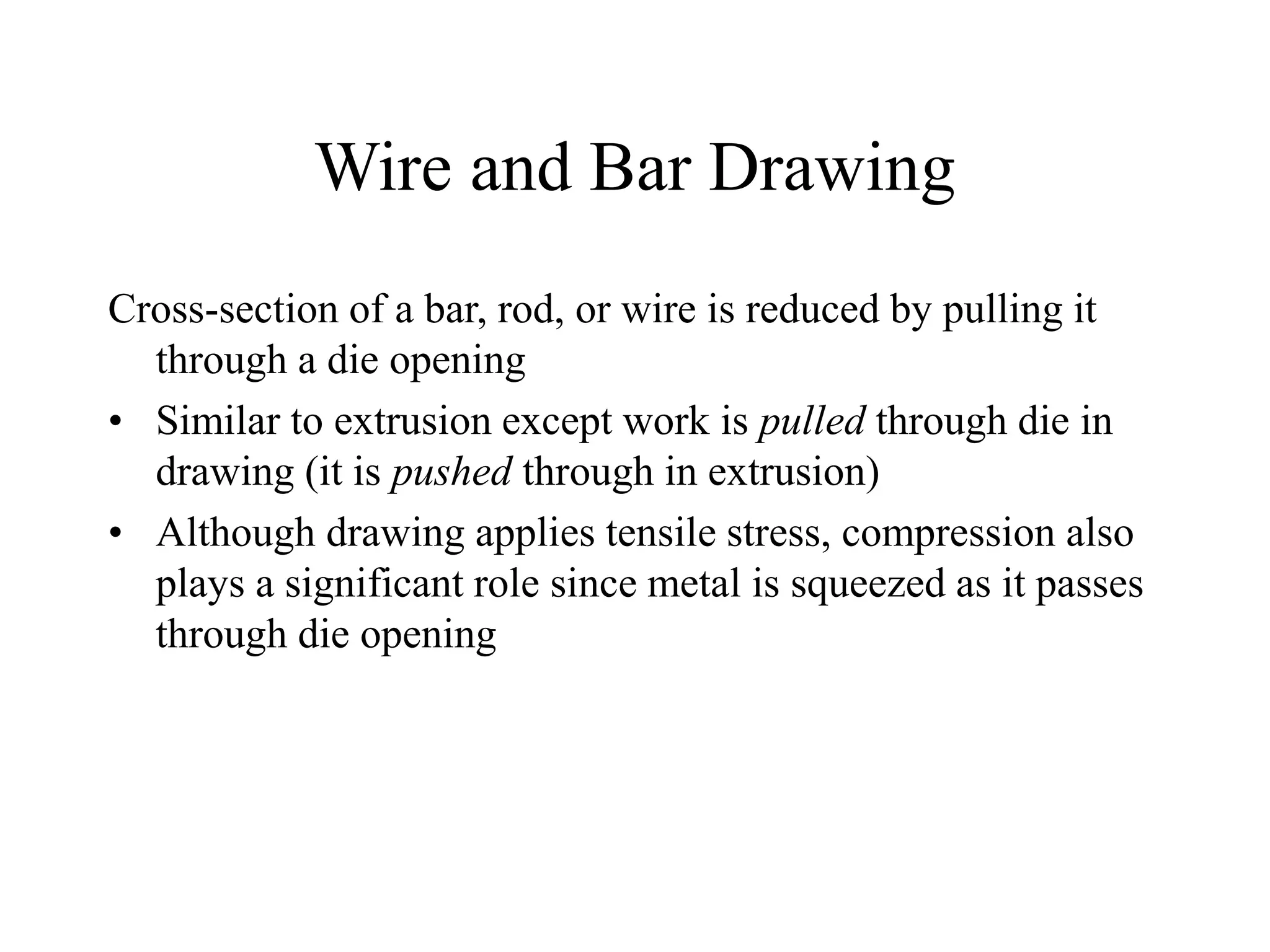 Wire and Bar Drawing
Cross-section of a bar, rod, or wire is reduced by pulling it
through a die opening
• Similar to extrusion except work is pulled through die in
drawing (it is pushed through in extrusion)
• Although drawing applies tensile stress, compression also
plays a significant role since metal is squeezed as it passes
through die opening
 