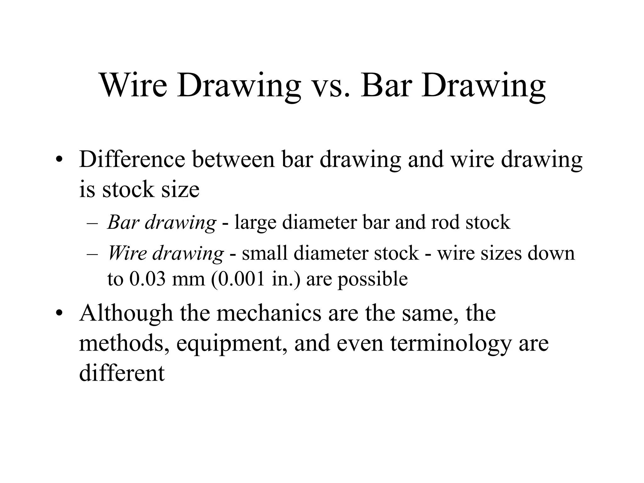 Wire Drawing vs. Bar Drawing
• Difference between bar drawing and wire drawing
is stock size
– Bar drawing - large diameter bar and rod stock
– Wire drawing - small diameter stock - wire sizes down
to 0.03 mm (0.001 in.) are possible
• Although the mechanics are the same, the
methods, equipment, and even terminology are
different
 