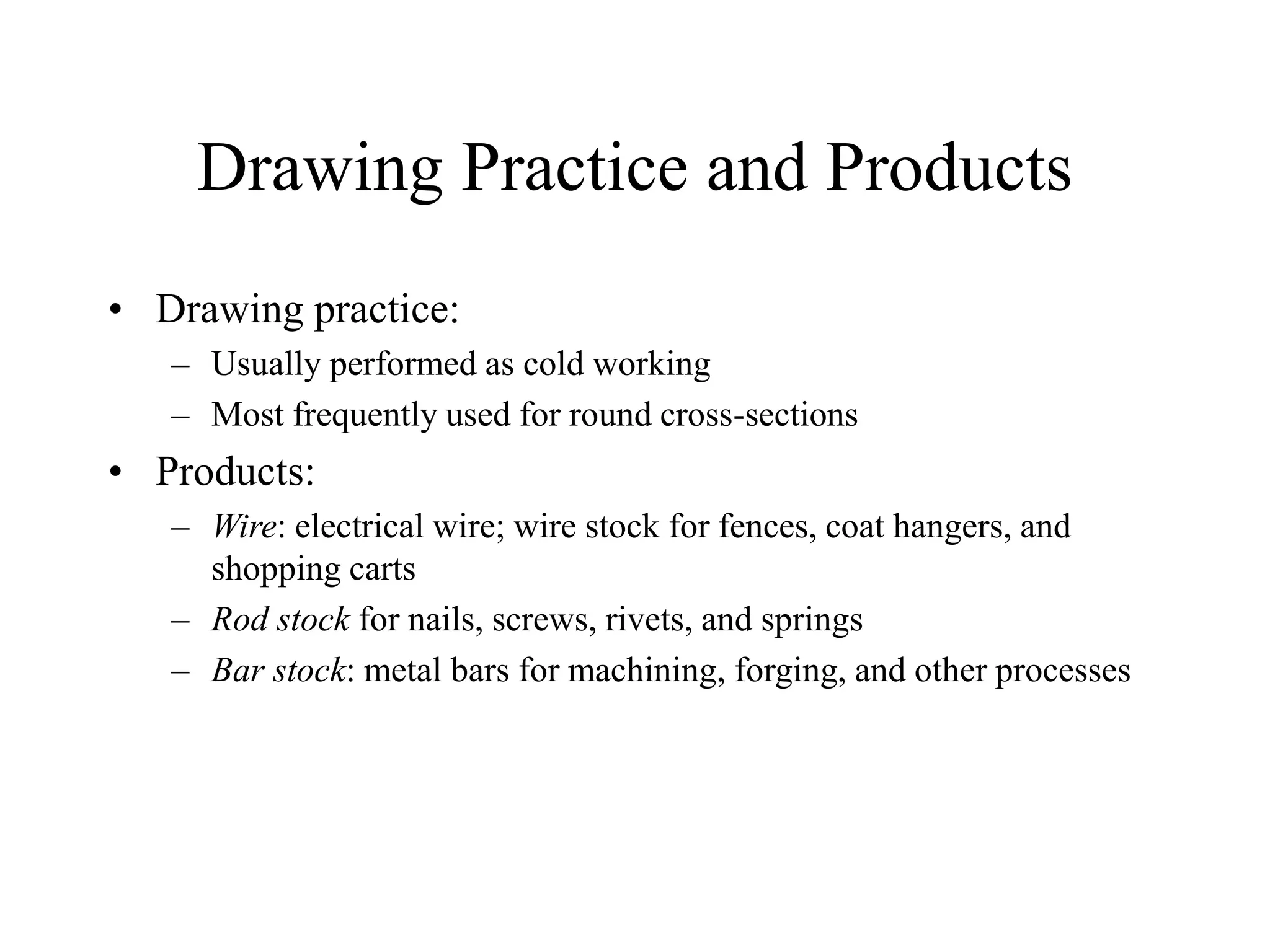 Drawing Practice and Products
• Drawing practice:
– Usually performed as cold working
– Most frequently used for round cross-sections
• Products:
– Wire: electrical wire; wire stock for fences, coat hangers, and
shopping carts
– Rod stock for nails, screws, rivets, and springs
– Bar stock: metal bars for machining, forging, and other processes
 