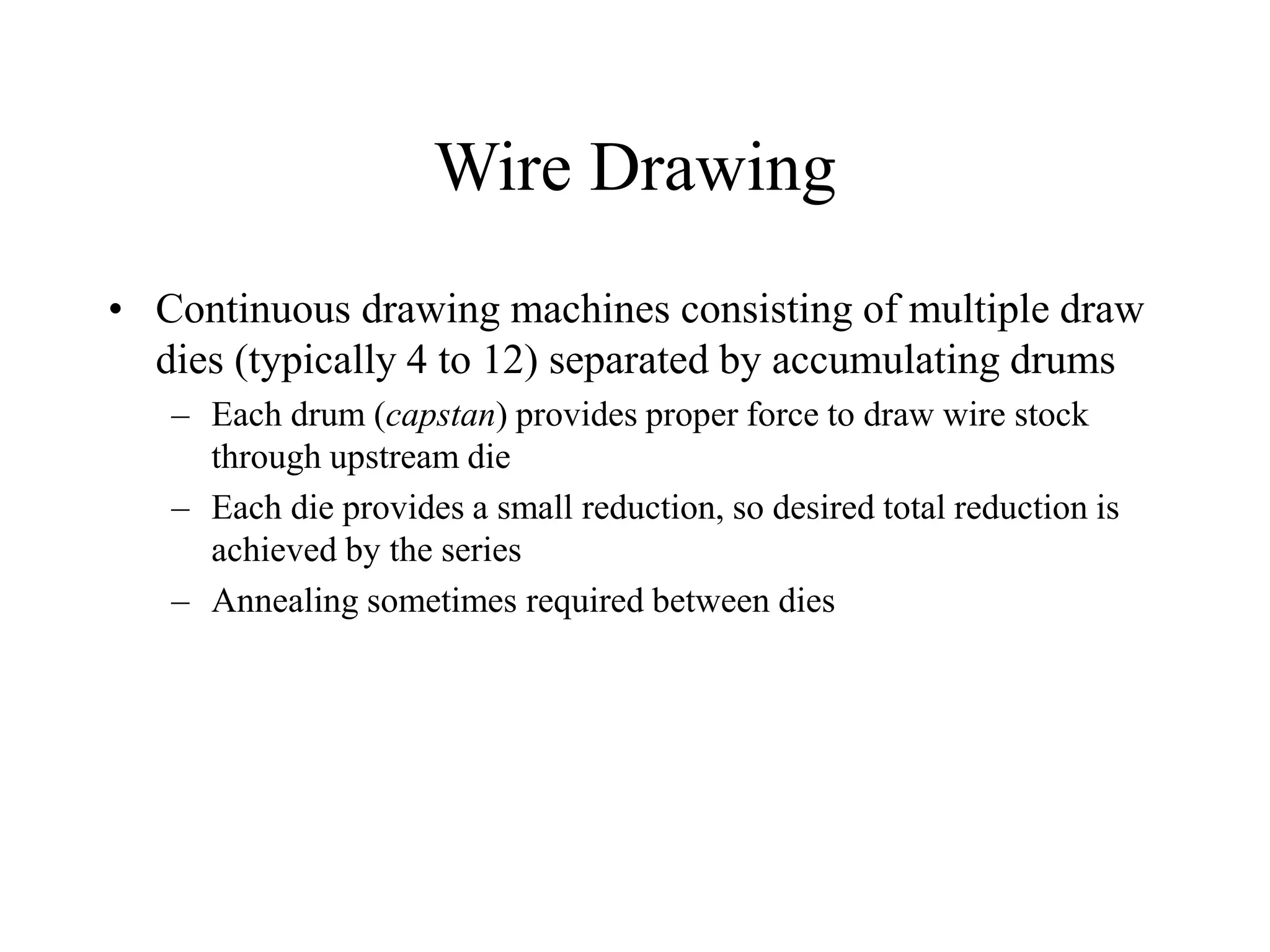 Wire Drawing
• Continuous drawing machines consisting of multiple draw
dies (typically 4 to 12) separated by accumulating drums
– Each drum (capstan) provides proper force to draw wire stock
through upstream die
– Each die provides a small reduction, so desired total reduction is
achieved by the series
– Annealing sometimes required between dies
 