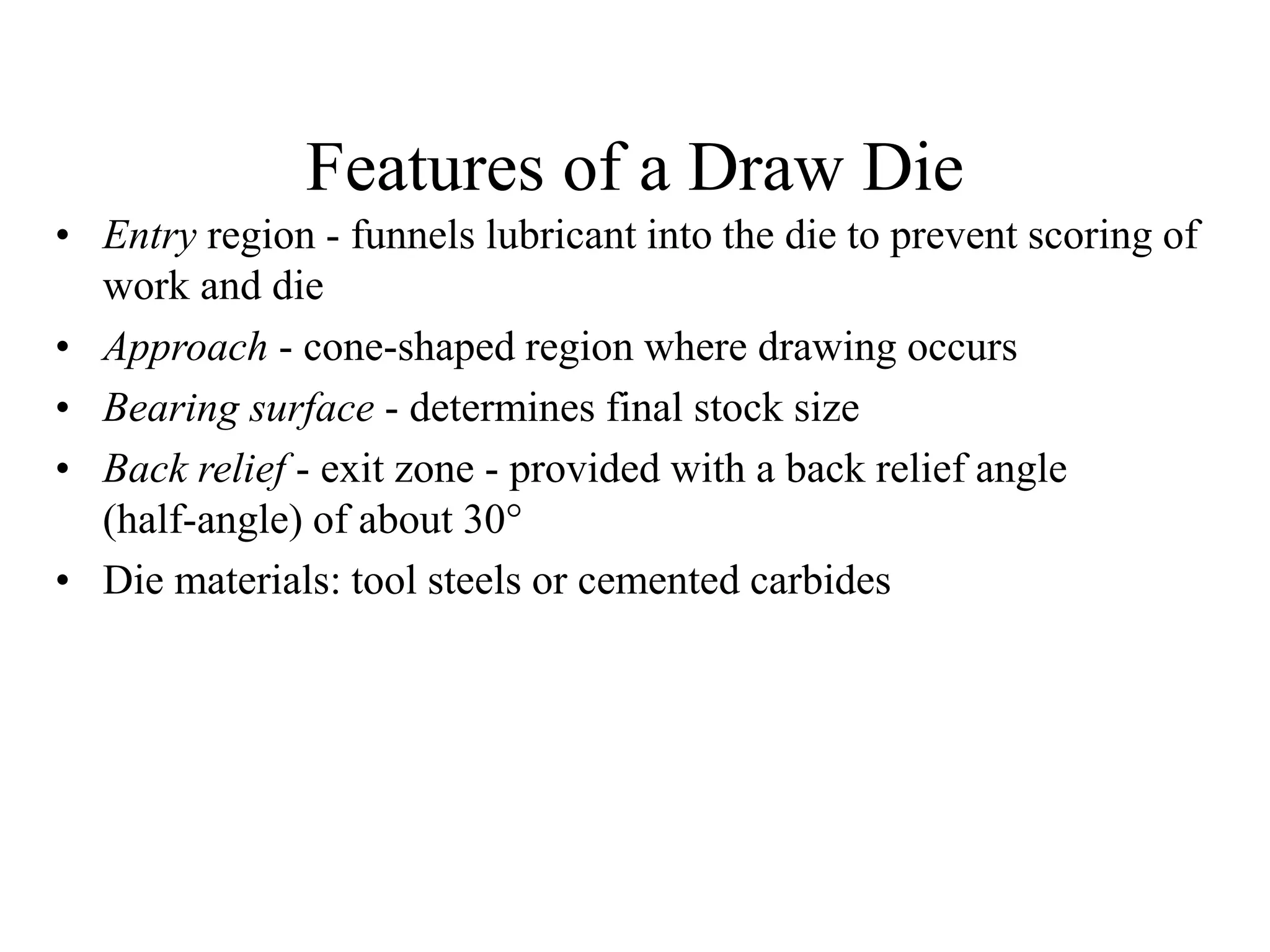 Features of a Draw Die
• Entry region - funnels lubricant into the die to prevent scoring of
work and die
• Approach - cone-shaped region where drawing occurs
• Bearing surface - determines final stock size
• Back relief - exit zone - provided with a back relief angle
(half-angle) of about 30
• Die materials: tool steels or cemented carbides
 
