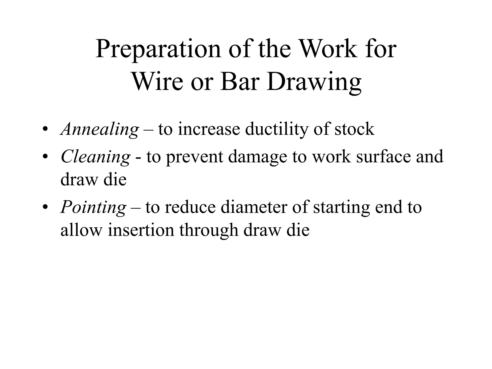 Preparation of the Work for
Wire or Bar Drawing
• Annealing – to increase ductility of stock
• Cleaning - to prevent damage to work surface and
draw die
• Pointing – to reduce diameter of starting end to
allow insertion through draw die
 