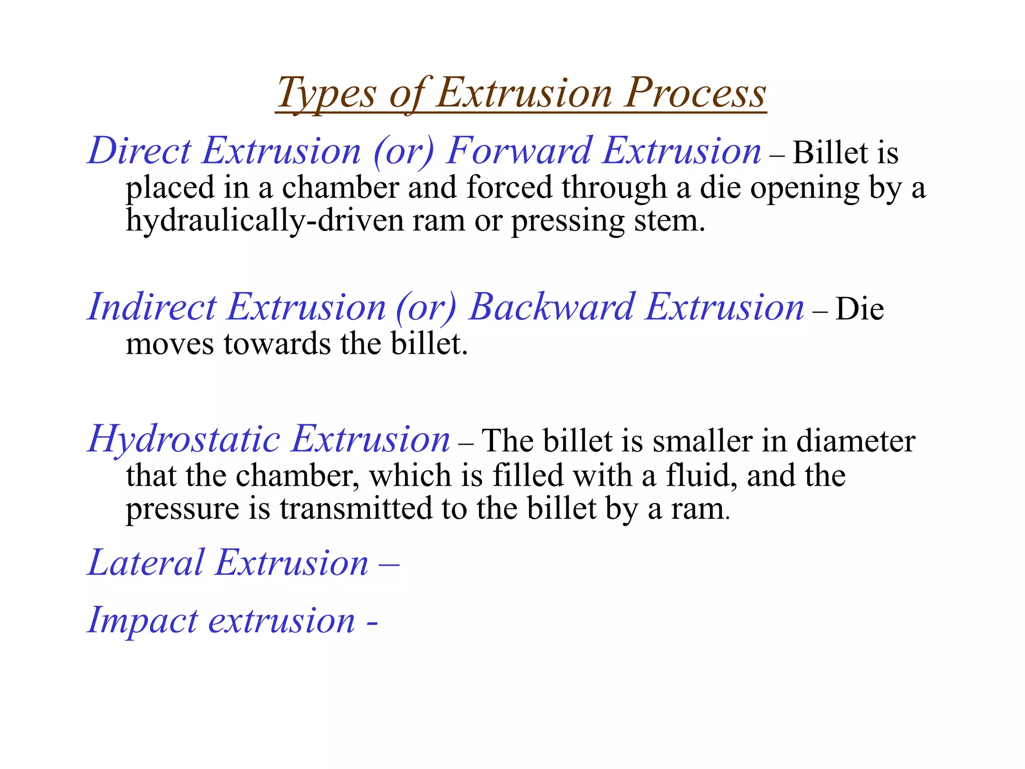 Direct Extrusion (or) Forward Extrusion – Billet is
placed in a chamber and forced through a die opening by a
hydraulically-driven ram or pressing stem.
Indirect Extrusion (or) Backward Extrusion – Die
moves towards the billet.
Hydrostatic Extrusion – The billet is smaller in diameter
that the chamber, which is filled with a fluid, and the
pressure is transmitted to the billet by a ram.
Lateral Extrusion –
Impact extrusion -
Types of Extrusion Process
 